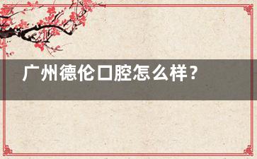 广州德伦口腔怎么样？连锁齿科品牌|地址覆盖全城|技术娴熟服务优